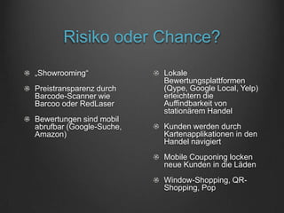 Risiko oder Chance?
„Showrooming“             Lokale
                          Bewertungsplattformen
Preistransparenz durch    (Qype, Google Local, Yelp)
Barcode-Scanner wie       erleichtern die
Barcoo oder RedLaser      Auffindbarkeit von
                          stationärem Handel
Bewertungen sind mobil
abrufbar (Google-Suche,   Kunden werden durch
Amazon)                   Kartenapplikationen in den
                          Handel navigiert
                          Mobile Couponing locken
                          neue Kunden in die Läden
                          Window-Shopping, QR-
                          Shopping, Pop
 