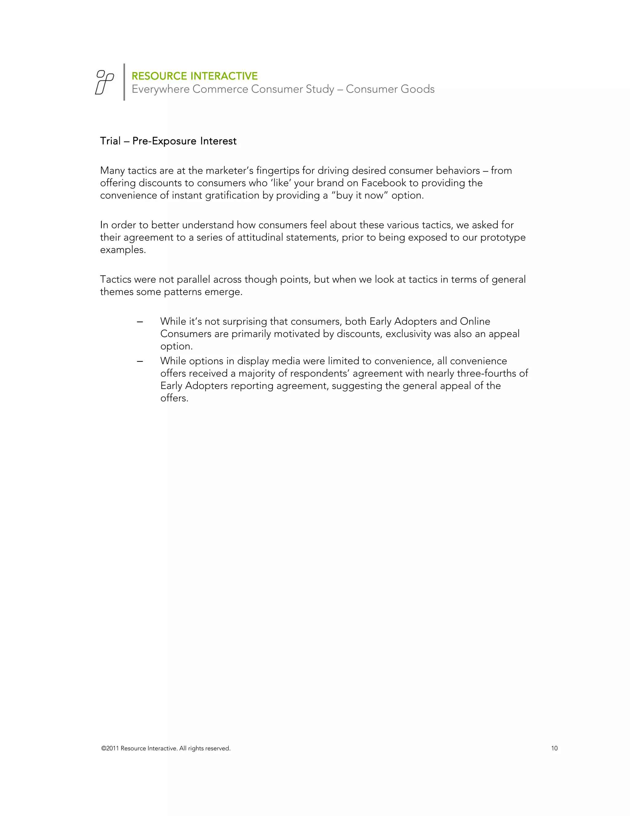 RESOURCE INTERACTIVE
           Everywhere Commerce Consumer Study – Consumer Goods



Trial – Pre-Exposure Interest
        Pre-

Many tactics are at the marketer’s fingertips for driving desired consumer behaviors – from
offering discounts to consumers who ‘like’ your brand on Facebook to providing the
convenience of instant gratification by providing a “buy it now” option.

In order to better understand how consumers feel about these various tactics, we asked for
their agreement to a series of attitudinal statements, prior to being exposed to our prototype
examples.

Tactics were not parallel across though points, but when we look at tactics in terms of general
themes some patterns emerge.

             –       While it’s not surprising that consumers, both Early Adopters and Online
                     Consumers are primarily motivated by discounts, exclusivity was also an appeal
                     option.
             –       While options in display media were limited to convenience, all convenience
                     offers received a majority of respondents’ agreement with nearly three-fourths of
                     Early Adopters reporting agreement, suggesting the general appeal of the
                     offers.




                                                                                        Facebook
                                                                                        n=1520




©2011 Resource Interactive. All rights reserved.                                                         10
 