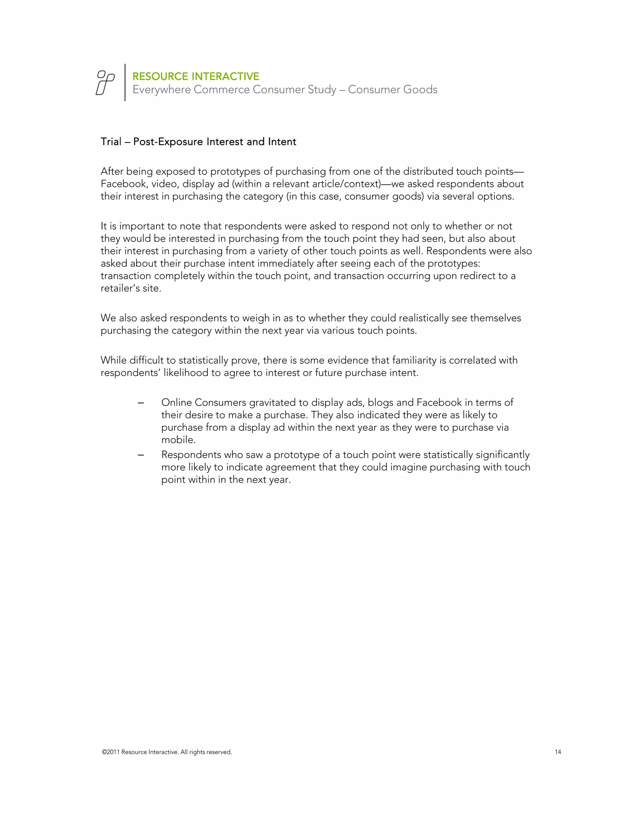 RESOURCE INTERACTIVE
           Everywhere Commerce Consumer Study – Consumer Goods



Trial – Post-Exposure Interest and Intent
        Post-

After being exposed to prototypes of purchasing from one of the distributed touch points—
Facebook, video, display ad (within a relevant article/context)—we asked respondents about
their interest in purchasing the category (in this case, consumer goods) via several options.

It is important to note that respondents were asked to respond not only to whether or not
they would be interested in purchasing from the touch point they had seen, but also about
their interest in purchasing from a variety of other touch points as well. Respondents were also
asked about their purchase intent immediately after seeing each of the prototypes:
transaction completely within the touch point, and transaction occurring upon redirect to a
retailer’s site.

We also asked respondents to weigh in as to whether they could realistically see themselves
purchasing the category within the next year via various touch points.

While difficult to statistically prove, there is some evidence that familiarity is correlated with
respondents’ likelihood to agree to interest or future purchase intent.

             –       Online Consumers gravitated to display ads, blogs and Facebook in terms of
                     their desire to make a purchase. They also indicated they were as likely to
                     purchase from a display ad within the next year as they were to purchase via
                     mobile.
             –       Respondents who saw a prototype of a touch point were statistically significantly
                     more likely to indicate agreement that they could imagine purchasing with touch
                     point within in the next year.




                                                                                        Facebook
                                                                                        n=1520




©2011 Resource Interactive. All rights reserved.                                                         14
 