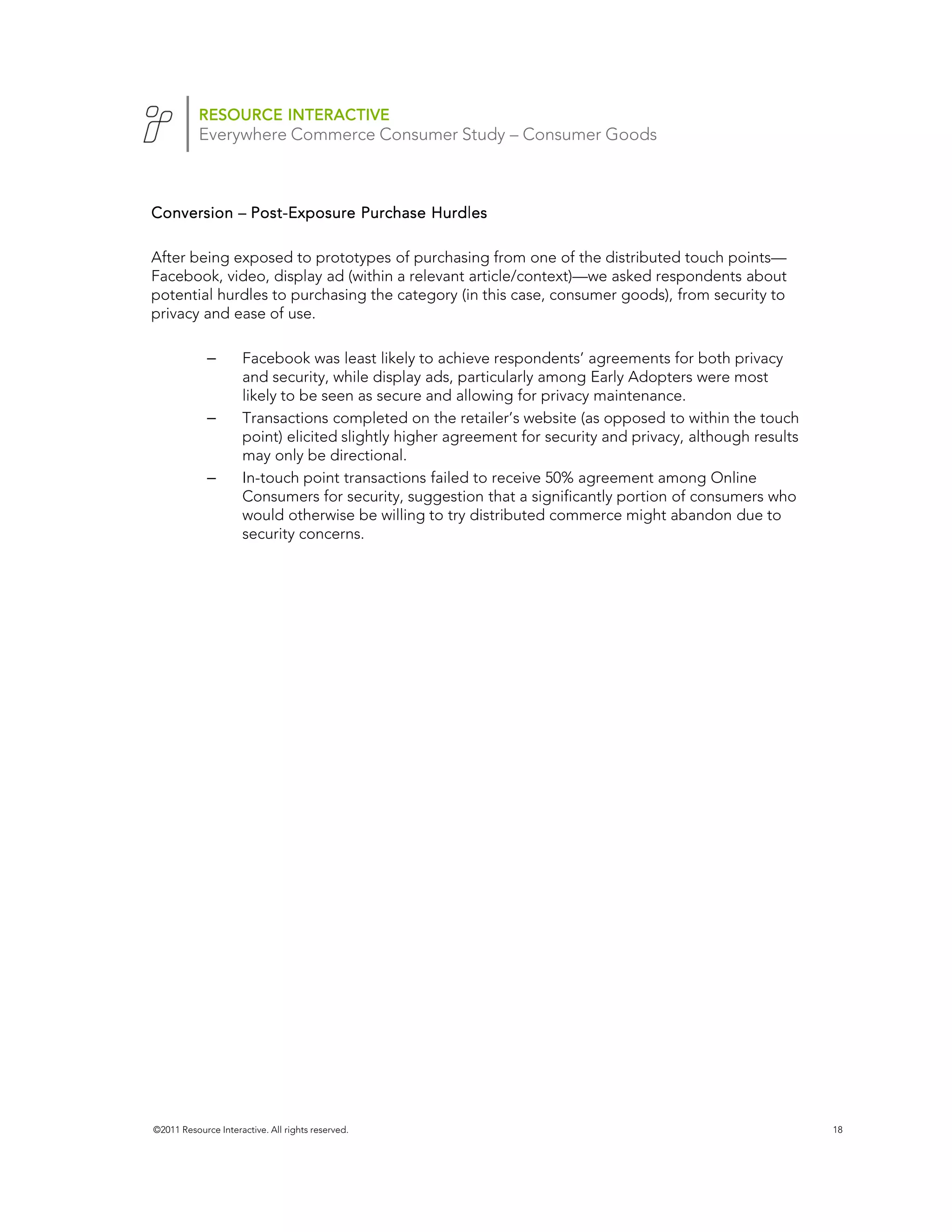 RESOURCE INTERACTIVE
           Everywhere Commerce Consumer Study – Consumer Goods



Conversion – Post-Exposure Purchase Hurdles
             Post-

After being exposed to prototypes of purchasing from one of the distributed touch points—
Facebook, video, display ad (within a relevant article/context)—we asked respondents about
potential hurdles to purchasing the category (in this case, consumer goods), from security to
privacy and ease of use.

             –       Facebook was least likely to achieve respondents’ agreements for both privacy
                     and security, while display ads, particularly among Early Adopters were most
                     likely to be seen as secure and allowing for privacy maintenance.
             –       Transactions completed on the retailer’s website (as opposed to within the touch
                     point) elicited slightly higher agreement for security and privacy, although results
                     may only be directional.
             –       In-touch point transactions failed to receive 50% agreement among Online
                     Consumers for security, suggestion that a significantly portion of consumers who
                     would otherwise be willing to try distributed commerce might abandon due to
                     security concerns.




©2011 Resource Interactive. All rights reserved.                                                            18
 
