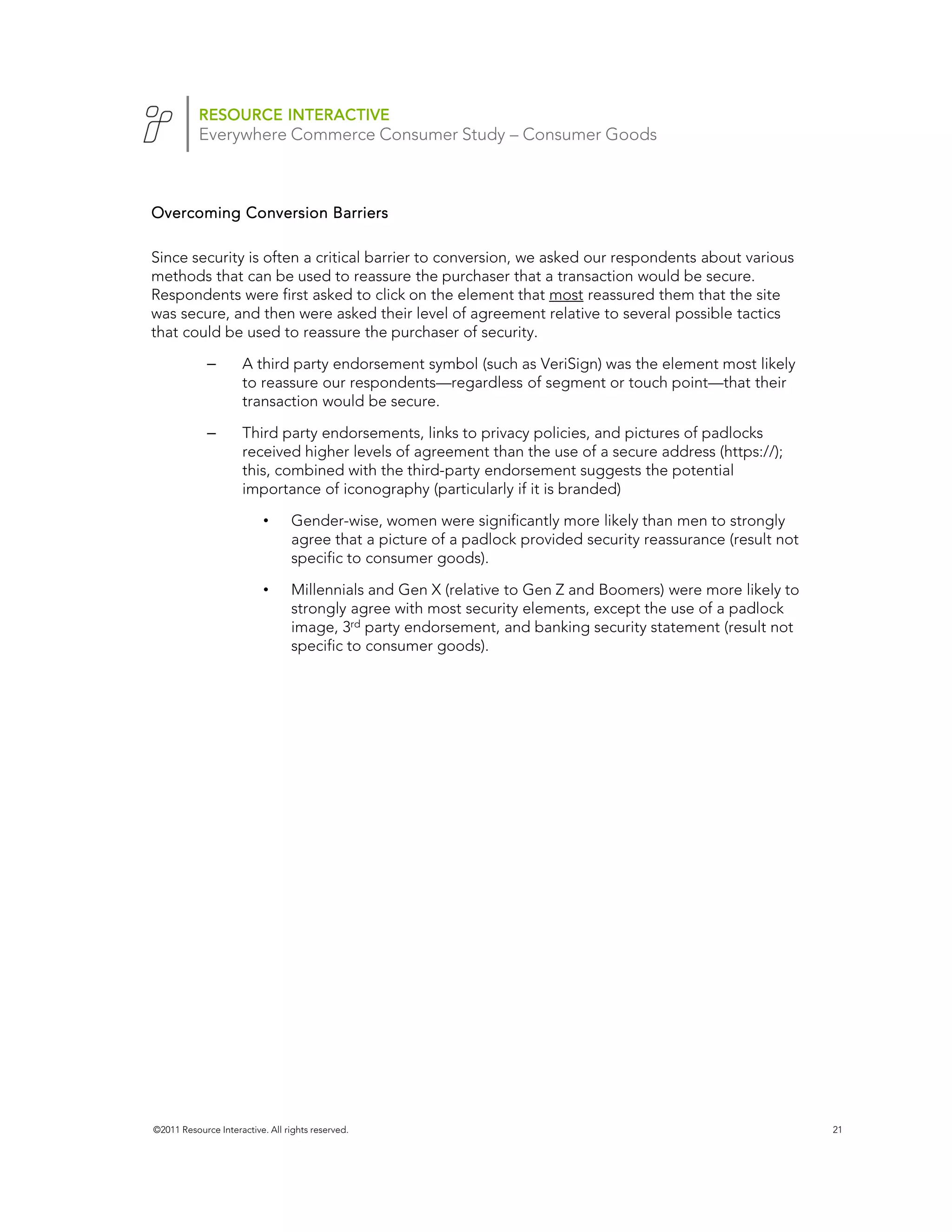 RESOURCE INTERACTIVE
           Everywhere Commerce Consumer Study – Consumer Goods



Overcoming Conversion Barriers

Since security is often a critical barrier to conversion, we asked our respondents about various
methods that can be used to reassure the purchaser that a transaction would be secure.
Respondents were first asked to click on the element that most reassured them that the site
was secure, and then were asked their level of agreement relative to several possible tactics
that could be used to reassure the purchaser of security.

             –       A third party endorsement symbol (such as VeriSign) was the element most likely
                     to reassure our respondents—regardless of segment or touch point—that their
                     transaction would be secure.

             –       Third party endorsements, links to privacy policies, and pictures of padlocks
                     received higher levels of agreement than the use of a secure address (https://);
                     this, combined with the third-party endorsement suggests the potential
                     importance of iconography (particularly if it is branded)

                           •     Gender-wise, women were significantly more likely than men to strongly
                                 agree that a picture of a padlock provided security reassurance (result not
                                 specific to consumer goods).

                           •     Millennials and Gen X (relative to Gen Z and Boomers) were more likely to
                                 strongly agree with most security elements, except the use of a padlock
                                 image, 3rd party endorsement, and banking security statement (result not
                                 specific to consumer goods).




©2011 Resource Interactive. All rights reserved.                                                               21
 