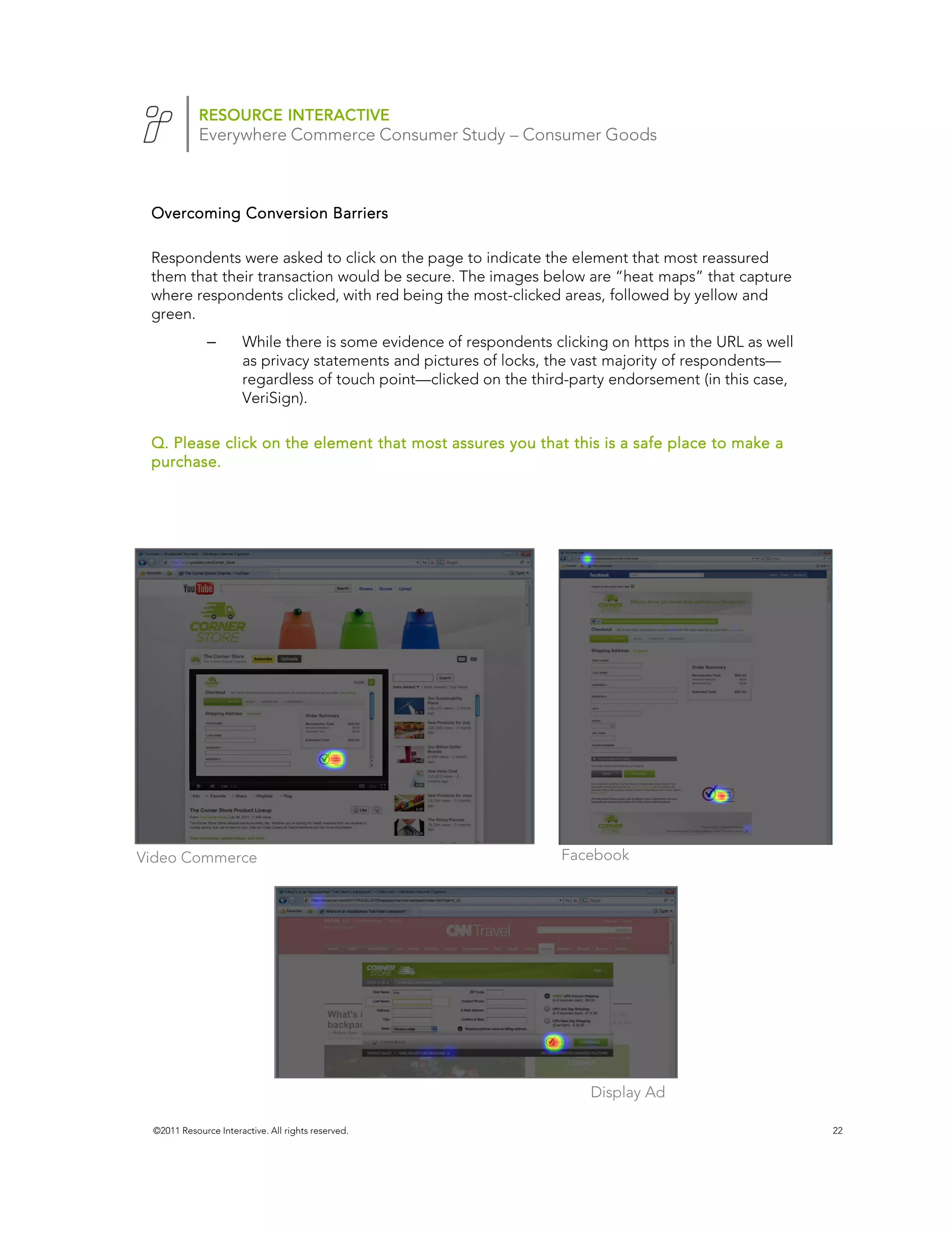 RESOURCE INTERACTIVE
            Everywhere Commerce Consumer Study – Consumer Goods



 Overcoming Conversion Barriers

 Respondents were asked to click on the page to indicate the element that most reassured
 them that their transaction would be secure. The images below are “heat maps” that capture
 where respondents clicked, with red being the most-clicked areas, followed by yellow and
 green.
              –       While there is some evidence of respondents clicking on https in the URL as well
                      as privacy statements and pictures of locks, the vast majority of respondents—
                      regardless of touch point—clicked on the third-party endorsement (in this case,
                      VeriSign).

 Q. Please click on the element that most assures you that this is a safe place to make a
 purchase.




Video Commerce                                                      Facebook




                                                                        Display Ad

 ©2011 Resource Interactive. All rights reserved.                                                        22
 