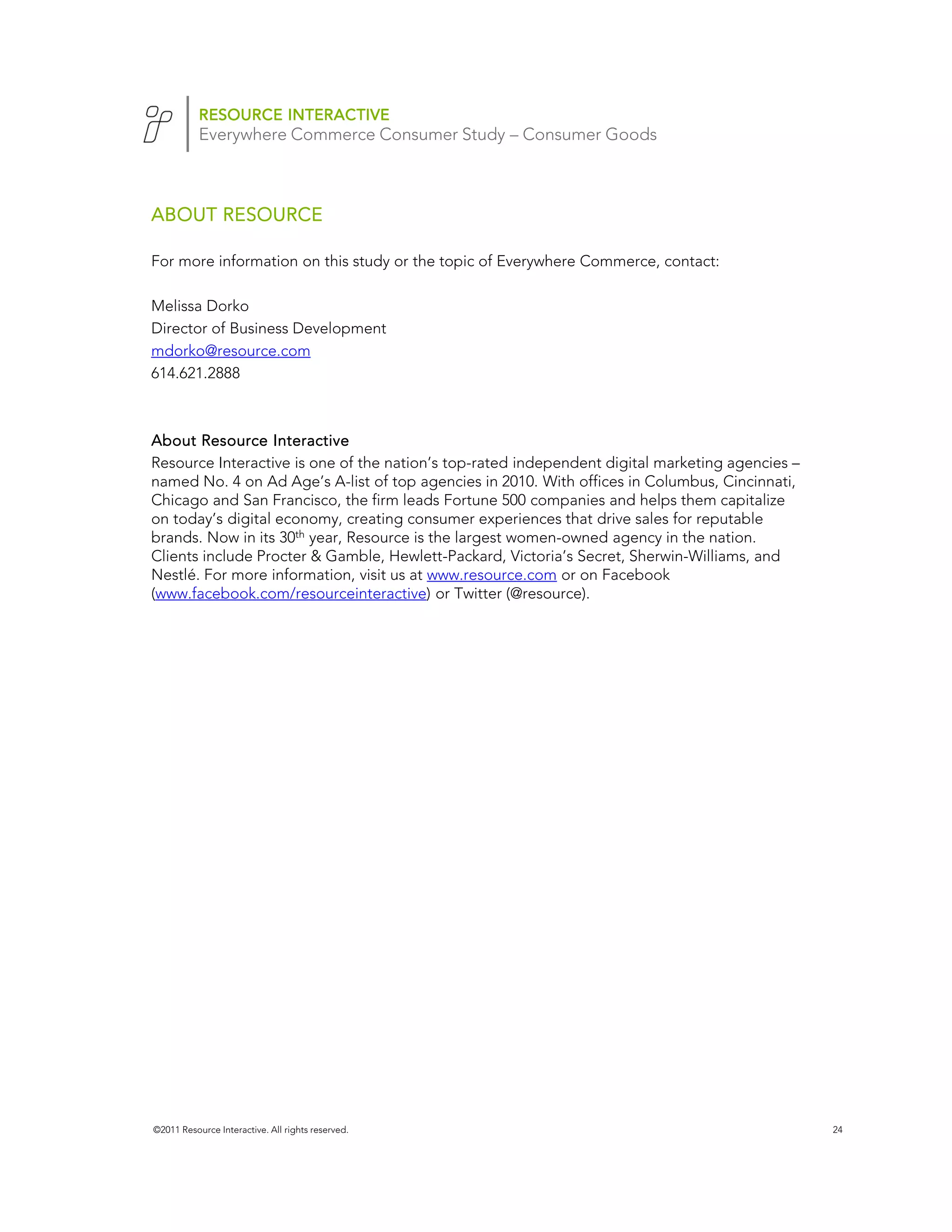 RESOURCE INTERACTIVE
           Everywhere Commerce Consumer Study – Consumer Goods



ABOUT RESOURCE

For more information on this study or the topic of Everywhere Commerce, contact:

Melissa Dorko
Director of Business Development
mdorko@resource.com
614.621.2888



About Resource Interactive
Resource Interactive is one of the nation’s top-rated independent digital marketing agencies –
named No. 4 on Ad Age’s A-list of top agencies in 2010. With offices in Columbus, Cincinnati,
Chicago and San Francisco, the firm leads Fortune 500 companies and helps them capitalize
on today’s digital economy, creating consumer experiences that drive sales for reputable
brands. Now in its 30th year, Resource is the largest women-owned agency in the nation.
Clients include Procter & Gamble, Hewlett-Packard, Victoria’s Secret, Sherwin-Williams, and
Nestlé. For more information, visit us at www.resource.com or on Facebook
(www.facebook.com/resourceinteractive) or Twitter (@resource).




©2011 Resource Interactive. All rights reserved.                                                 24
 