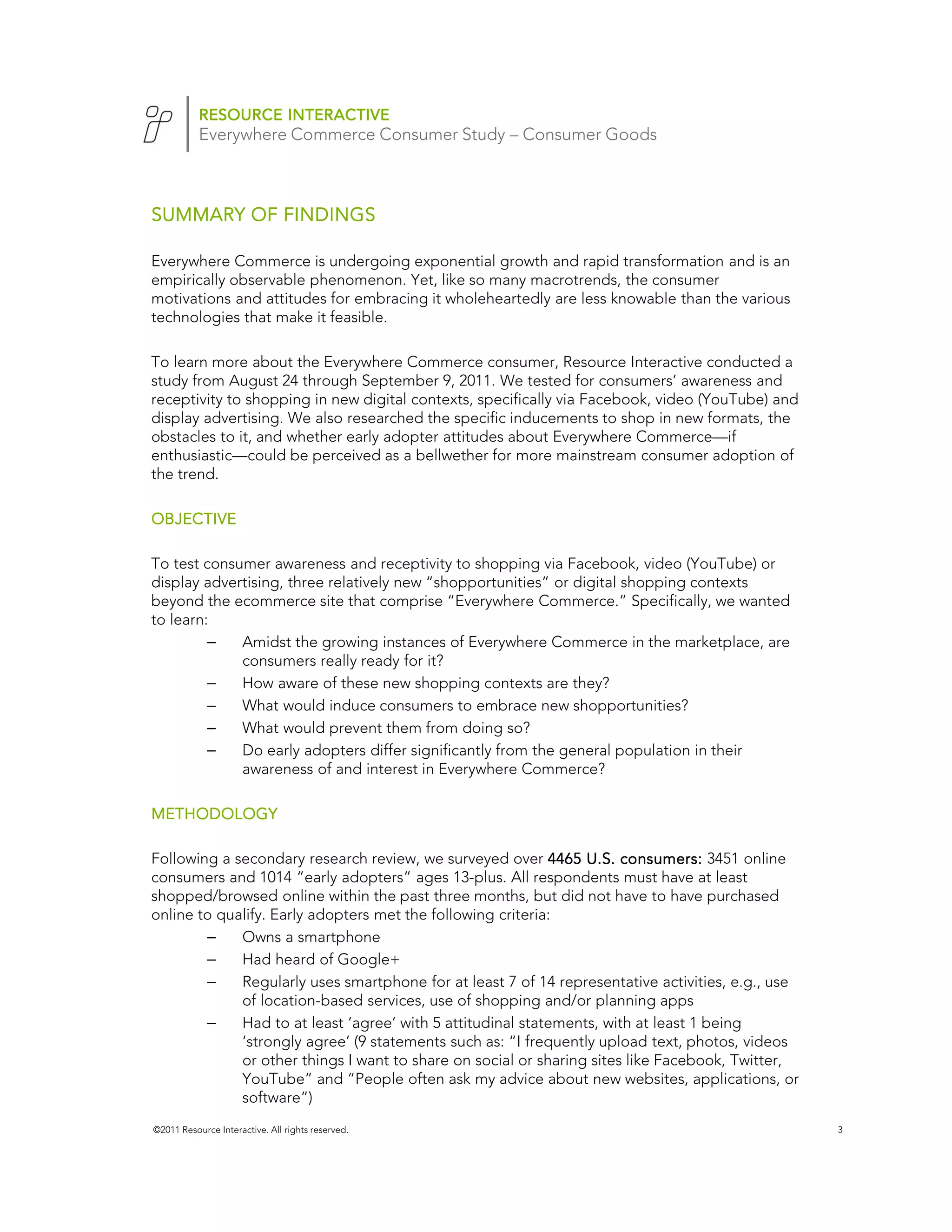 RESOURCE INTERACTIVE
           Everywhere Commerce Consumer Study – Consumer Goods



SUMMARY OF FINDINGS

Everywhere Commerce is undergoing exponential growth and rapid transformation and is an
empirically observable phenomenon. Yet, like so many macrotrends, the consumer
motivations and attitudes for embracing it wholeheartedly are less knowable than the various
technologies that make it feasible.

To learn more about the Everywhere Commerce consumer, Resource Interactive conducted a
study from August 24 through September 9, 2011. We tested for consumers’ awareness and
receptivity to shopping in new digital contexts, specifically via Facebook, video (YouTube) and
display advertising. We also researched the specific inducements to shop in new formats, the
obstacles to it, and whether early adopter attitudes about Everywhere Commerce—if
enthusiastic—could be perceived as a bellwether for more mainstream consumer adoption of
the trend.

OBJECTIVE

To test consumer awareness and receptivity to shopping via Facebook, video (YouTube) or
display advertising, three relatively new “shopportunities” or digital shopping contexts
beyond the ecommerce site that comprise “Everywhere Commerce.” Specifically, we wanted
to learn:
         –   Amidst the growing instances of Everywhere Commerce in the marketplace, are
             consumers really ready for it?
         –   How aware of these new shopping contexts are they?
         –   What would induce consumers to embrace new shopportunities?
         –   What would prevent them from doing so?
         –   Do early adopters differ significantly from the general population in their
             awareness of and interest in Everywhere Commerce?

METHODOLOGY

Following a secondary research review, we surveyed over 4465 U.S. consumers: 3451 online
consumers and 1014 “early adopters” ages 13-plus. All respondents must have at least
shopped/browsed online within the past three months, but did not have to have purchased
online to qualify. Early adopters met the following criteria:
        –    Owns a smartphone
        –    Had heard of Google+
        –    Regularly uses smartphone for at least 7 of 14 representative activities, e.g., use
             of location-based services, use of shopping and/or planning apps
        –    Had to at least ‘agree’ with 5 attitudinal statements, with at least 1 being
             ‘strongly agree’ (9 statements such as: “I frequently upload text, photos, videos
             or other things I want to share on social or sharing sites like Facebook, Twitter,
             YouTube” and “People often ask my advice about new websites, applications, or
             software”)
©2011 Resource Interactive. All rights reserved.                                                   3
 