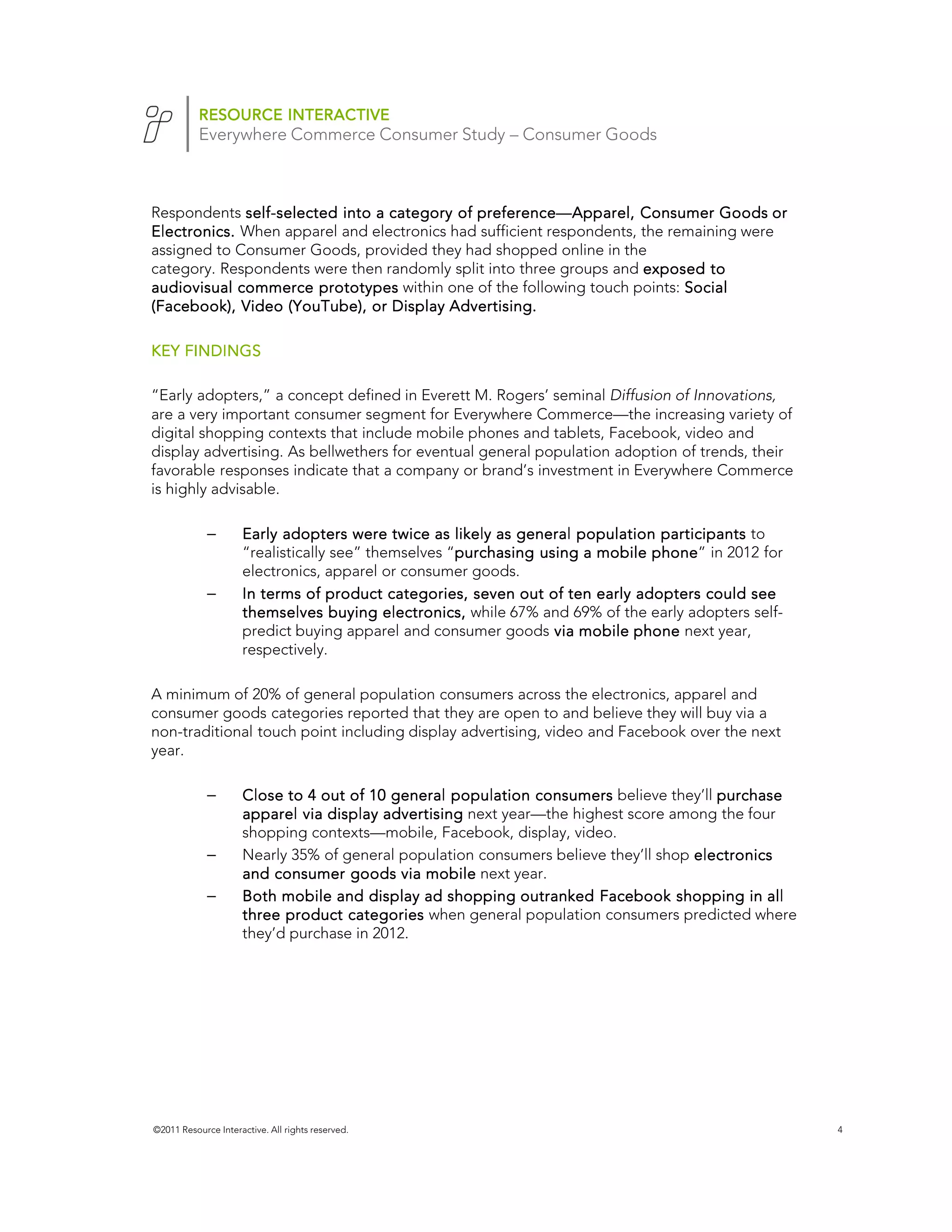 RESOURCE INTERACTIVE
           Everywhere Commerce Consumer Study – Consumer Goods



Respondents self-selected into a category of preference—Apparel, Consumer Goods or
             self-                           preference—
Electronics. When apparel and electronics had sufficient respondents, the remaining were
assigned to Consumer Goods, provided they had shopped online in the
category. Respondents were then randomly split into three groups and exposed to
audiovisual commerce prototypes within one of the following touch points: Social
(Facebook), Video (YouTube), or Display Advertising.

KEY FINDINGS

“Early adopters,” a concept defined in Everett M. Rogers’ seminal Diffusion of Innovations,
are a very important consumer segment for Everywhere Commerce—the increasing variety of
digital shopping contexts that include mobile phones and tablets, Facebook, video and
display advertising. As bellwethers for eventual general population adoption of trends, their
favorable responses indicate that a company or brand’s investment in Everywhere Commerce
is highly advisable.

             –       Early adopters were twice as likely as general population participants to
                     “realistically see” themselves “purchasing using a mobile phone in 2012 for
                                                     purchasing                phone”
                     electronics, apparel or consumer goods.
             –       In terms of product categories, seven out of ten early adopters could see
                     themselves buying electronics, while 67% and 69% of the early adopters self-
                     predict buying apparel and consumer goods via mobile phone next year,
                     respectively.

A minimum of 20% of general population consumers across the electronics, apparel and
consumer goods categories reported that they are open to and believe they will buy via a
non-traditional touch point including display advertising, video and Facebook over the next
year.

             –       Close to 4 out of 10 general population consumers believe they’ll purchase
                     apparel via display advertising next year—the highest score among the four
                     shopping contexts—mobile, Facebook, display, video.
             –       Nearly 35% of general population consumers believe they’ll shop electronics
                     and consumer goods via mobile next year.
             –       Both mobile and display ad shopping outranked Facebook shopping in all
                     three product categories when general population consumers predicted where
                     they’d purchase in 2012.




©2011 Resource Interactive. All rights reserved.                                                    4
 