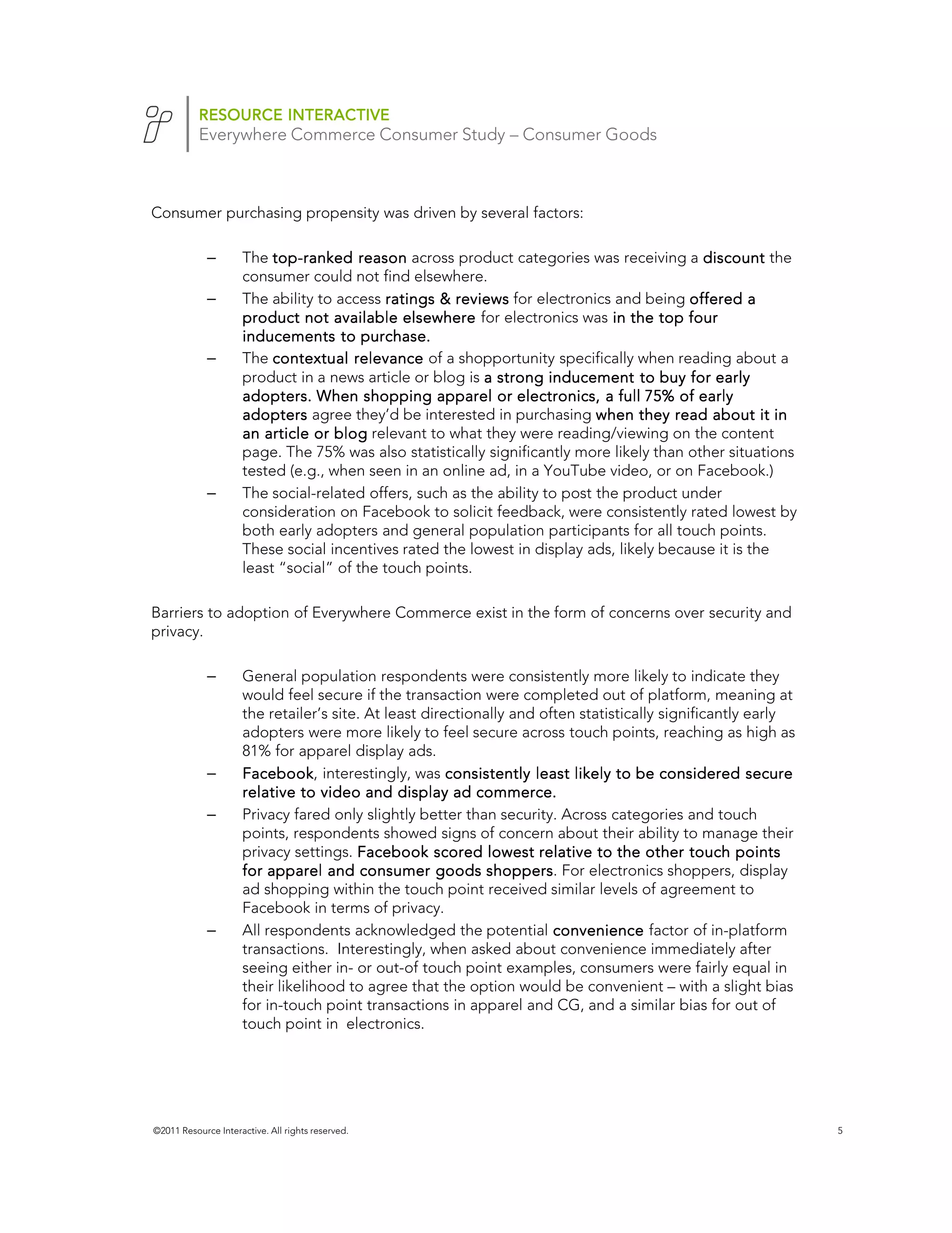 RESOURCE INTERACTIVE
           Everywhere Commerce Consumer Study – Consumer Goods



Consumer purchasing propensity was driven by several factors:

             –       The top-ranked reason across product categories was receiving a discount the
                          top-
                     consumer could not find elsewhere.
             –       The ability to access ratings & reviews for electronics and being offered a
                     product not available elsewhere for electronics was in the top four
                     inducements to purchase.
             –       The contextual relevance of a shopportunity specifically when reading about a
                     product in a news article or blog is a strong inducement to buy for early
                     adopters. When shopping apparel or electronics, a full 75% of early
                     adopters agree they’d be interested in purchasing when they read about it in
                     an article or blog relevant to what they were reading/viewing on the content
                     page. The 75% was also statistically significantly more likely than other situations
                     tested (e.g., when seen in an online ad, in a YouTube video, or on Facebook.)
             –       The social-related offers, such as the ability to post the product under
                     consideration on Facebook to solicit feedback, were consistently rated lowest by
                     both early adopters and general population participants for all touch points.
                     These social incentives rated the lowest in display ads, likely because it is the
                     least “social” of the touch points.

Barriers to adoption of Everywhere Commerce exist in the form of concerns over security and
privacy.

             –       General population respondents were consistently more likely to indicate they
                     would feel secure if the transaction were completed out of platform, meaning at
                     the retailer’s site. At least directionally and often statistically significantly early
                     adopters were more likely to feel secure across touch points, reaching as high as
                     81% for apparel display ads.
             –       Facebook, interestingly, was consistently least likely to be considered secure
                     Facebook
                     relative to video and display ad commerce.
             –       Privacy fared only slightly better than security. Across categories and touch
                     points, respondents showed signs of concern about their ability to manage their
                     privacy settings. Facebook scored lowest relative to the other touch points
                     for apparel and consumer goods shoppers For electronics shoppers, display
                                                             shoppers.
                     ad shopping within the touch point received similar levels of agreement to
                     Facebook in terms of privacy.
             –       All respondents acknowledged the potential convenience factor of in-platform
                     transactions. Interestingly, when asked about convenience immediately after
                     seeing either in- or out-of touch point examples, consumers were fairly equal in
                     their likelihood to agree that the option would be convenient – with a slight bias
                     for in-touch point transactions in apparel and CG, and a similar bias for out of
                     touch point in electronics.




©2011 Resource Interactive. All rights reserved.                                                               5
 