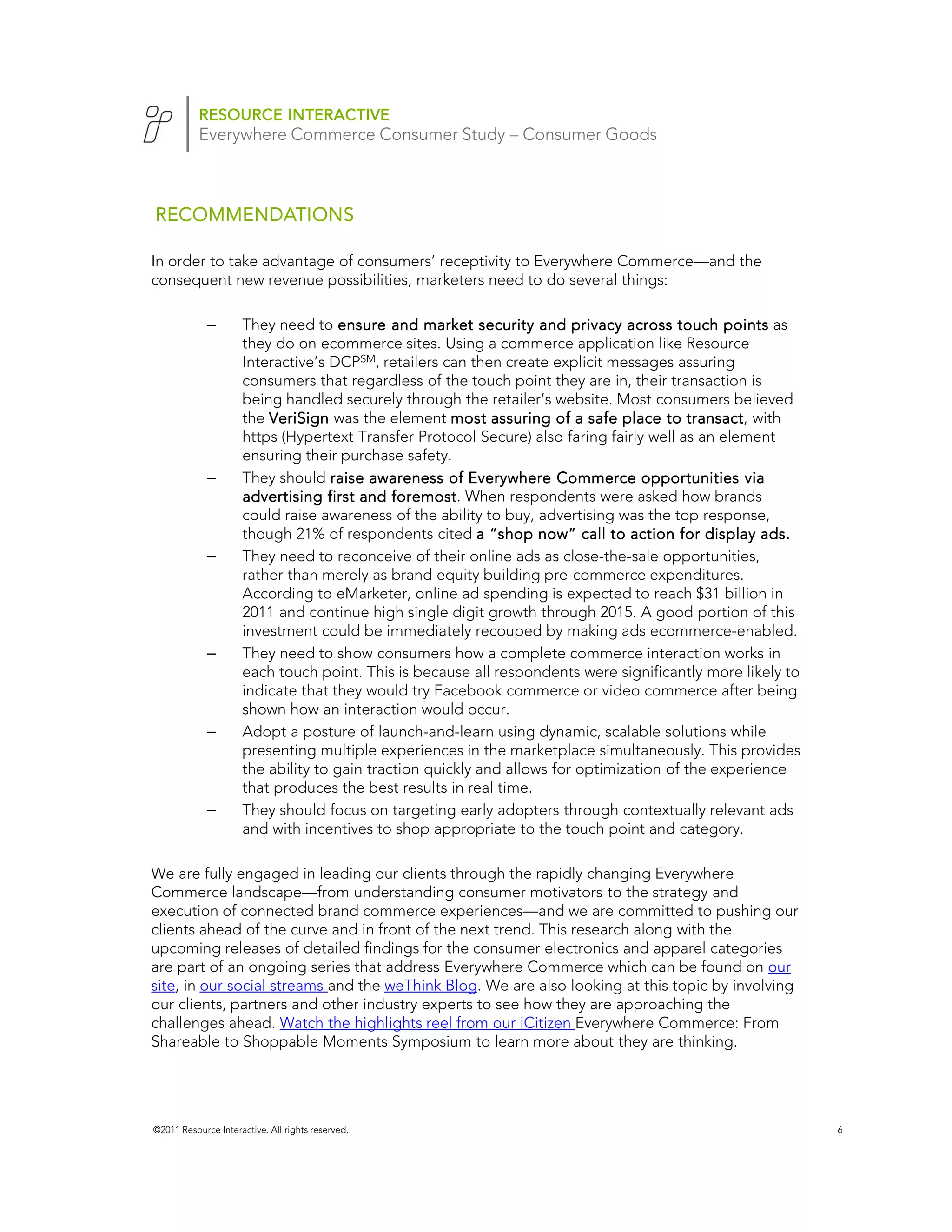 RESOURCE INTERACTIVE
           Everywhere Commerce Consumer Study – Consumer Goods



RECOMMENDATIONS

In order to take advantage of consumers’ receptivity to Everywhere Commerce—and the
consequent new revenue possibilities, marketers need to do several things:

             –       They need to ensure and market security and privacy across touch points as
                     they do on ecommerce sites. Using a commerce application like Resource
                     Interactive’s DCPSM, retailers can then create explicit messages assuring
                     consumers that regardless of the touch point they are in, their transaction is
                     being handled securely through the retailer’s website. Most consumers believed
                     the VeriSign was the element most assuring of a safe place to transact, with
                                                                                         transact
                     https (Hypertext Transfer Protocol Secure) also faring fairly well as an element
                     ensuring their purchase safety.
             –       They should raise awareness of Everywhere Commerce opportunities via
                     advertising first and foremost When respondents were asked how brands
                                             foremost.
                     could raise awareness of the ability to buy, advertising was the top response,
                     though 21% of respondents cited a “shop now” call to action for display ads.
             –       They need to reconceive of their online ads as close-the-sale opportunities,
                     rather than merely as brand equity building pre-commerce expenditures.
                     According to eMarketer, online ad spending is expected to reach $31 billion in
                     2011 and continue high single digit growth through 2015. A good portion of this
                     investment could be immediately recouped by making ads ecommerce-enabled.
             –       They need to show consumers how a complete commerce interaction works in
                     each touch point. This is because all respondents were significantly more likely to
                     indicate that they would try Facebook commerce or video commerce after being
                     shown how an interaction would occur.
             –       Adopt a posture of launch-and-learn using dynamic, scalable solutions while
                     presenting multiple experiences in the marketplace simultaneously. This provides
                     the ability to gain traction quickly and allows for optimization of the experience
                     that produces the best results in real time.
             –       They should focus on targeting early adopters through contextually relevant ads
                     and with incentives to shop appropriate to the touch point and category.

We are fully engaged in leading our clients through the rapidly changing Everywhere
Commerce landscape—from understanding consumer motivators to the strategy and
execution of connected brand commerce experiences—and we are committed to pushing our
clients ahead of the curve and in front of the next trend. This research along with the
upcoming releases of detailed findings for the consumer electronics and apparel categories
are part of an ongoing series that address Everywhere Commerce which can be found on our
site, in our social streams and the weThink Blog. We are also looking at this topic by involving
our clients, partners and other industry experts to see how they are approaching the
challenges ahead. Watch the highlights reel from our iCitizen Everywhere Commerce: From
Shareable to Shoppable Moments Symposium to learn more about they are thinking.




©2011 Resource Interactive. All rights reserved.                                                           6
 