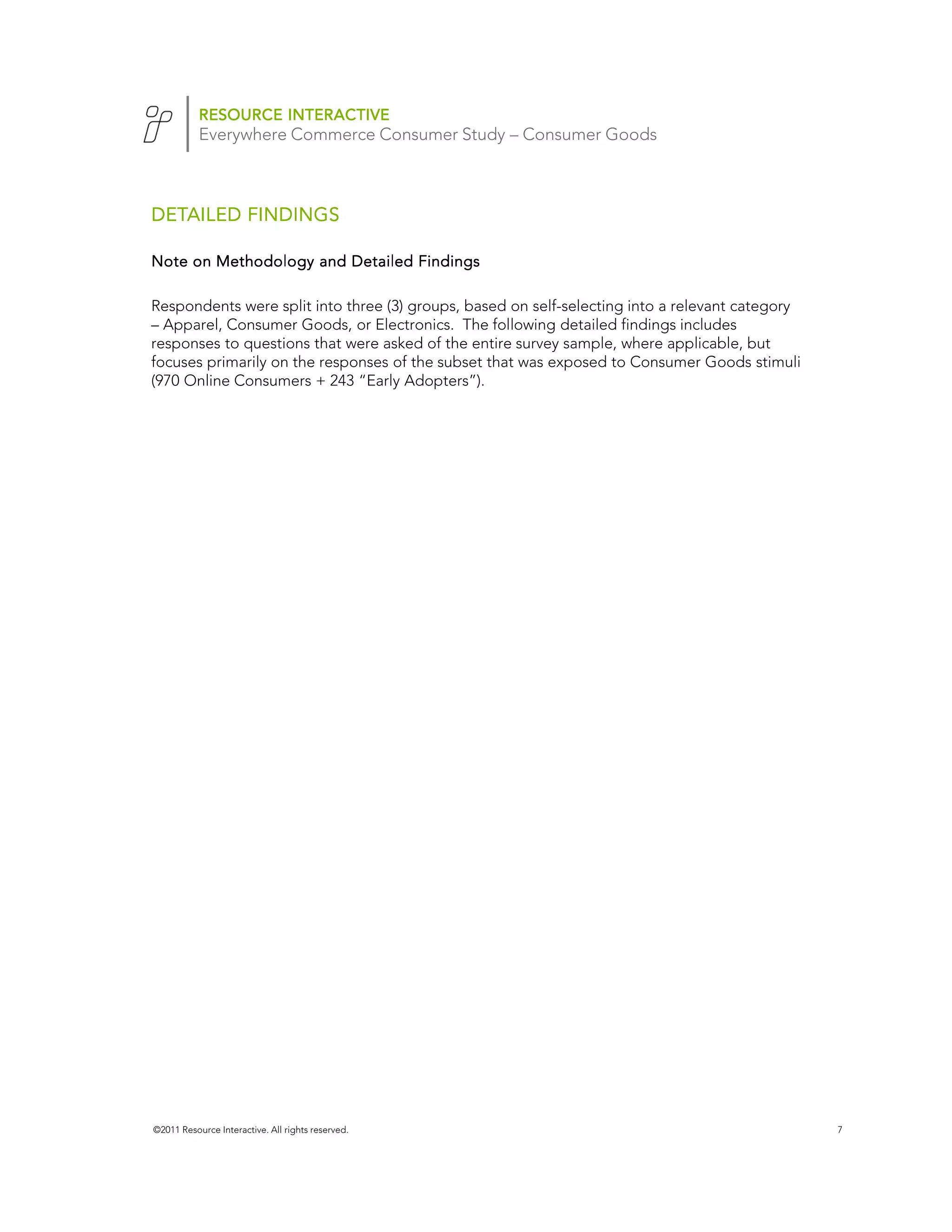 RESOURCE INTERACTIVE
           Everywhere Commerce Consumer Study – Consumer Goods



DETAILED FINDINGS

Note on Methodology and Detailed Findings

Respondents were split into three (3) groups, based on self-selecting into a relevant category
– Apparel, Consumer Goods, or Electronics. The following detailed findings includes
responses to questions that were asked of the entire survey sample, where applicable, but
focuses primarily on the responses of the subset that was exposed to Consumer Goods stimuli
(970 Online Consumers + 243 “Early Adopters”).




©2011 Resource Interactive. All rights reserved.                                                 7
 