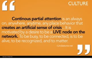 “
                                          CULTURE


        Continous partial attention is an always
on, anywhere, anytime, any place behavior that
creates an artificial sense of crisis... It is
motivated by a desire to be a LIVE node on the
network. To be busy, to be connected, is to be
alive, to be recognized, and to matter.
                               --Lindastone.net



RESOURCE INTERACTIVE
                                                    5
 