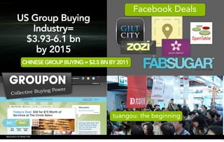 Facebook Deals
        US Group Buying
           Industry=
          $3.93-6.1 bn
            by 2015
             CHINESE GROUP BUYING = $2.5 BN BY 2011




                                             tuangou: the beginning


RESOURCE INTERACTIVE
                                                                       7
 