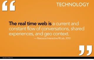 “
                                             TECHNOLOGY


            The real time web is a current and
            constant flow of conversations, shared
            experiences, and geo context.
                        — Resource Interactive RI:Lab, 2010




RESOURCE INTERACTIVE
                                                              9
 