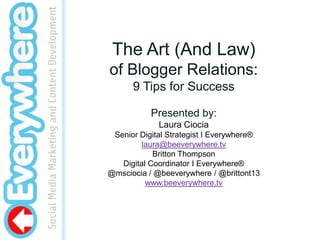 The Art (And Law) of Blogger Relations: 9 Tips for Success Presented by:  Laura Ciocia Senior Digital Strategist I Everywhere® laura@beeverywhere.tv Britton Thompson Digital Coordinator I Everywhere® @msciocia / @beeverywhere / @brittont13 www.beeverywhere.tv 