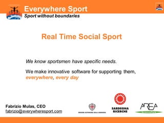Everywhere Sport
Sport without boundaries

Real Time Social Sport

We know sportsmen have specific needs.
We make innovative software for supporting them,
everywhere, every day

Fabrizio Mulas, CEO
fabrizio@everywheresport.com

 