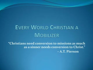 “Christians need conversion to missions as much
          as a sinner needs conversion to Christ.”
                               – A.T. Pierson
 