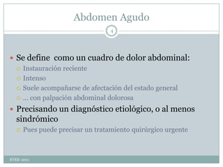 Abdomen AgudoSe define  como un cuadro de dolor abdominal:Instauración recienteIntensoSuele acompañarse de afectación del estado general … con palpación abdominal dolorosaPrecisando un diagnóstico etiológico, o al menos sindrómicoPues puede precisar un tratamiento quirúrgico urgenteEVES- 20114