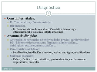 DiagnósticoConstantes vitales:Fc, Temperatura y Presión Arterial.Hipotensión.Perforación víscera hueca, disección aórtica, hemorragia intraperitoneal o isquemia-infarto intestinal.Anamnesis dirigida:Antecedentes personales de enfermedades previas: cardiovascular; DM; hábitos tóxicos; consumo fármacos; alimentación; … quirúrgicos, sexuales, menstruación....Características del dolor:Localización, irradiación, duración, actitud antiálgica, modificadoresSíntomas asociados: Fiebre, vómitos, ritmo intestinal, genitourinarios, cardiovascular, respiratorios, muscularEVES- 20116
