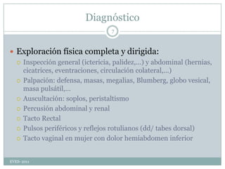 DiagnósticoExploración física completa y dirigida:Inspección general (ictericia, palidez,…) y abdominal (hernias, cicatrices, eventraciones, circulación colateral,…)Palpación: defensa, masas, megalias, Blumberg, globo vesical, masa pulsátil,…Auscultación: soplos, peristaltismoPercusión abdominal y renalTacto RectalPulsos periféricos y reflejos rotulianos (dd/ tabes dorsal)Tacto vaginal en mujer con dolor hemiabdomen inferiorEVES- 20117