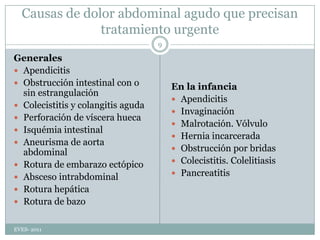 Causas de dolor abdominal agudo que precisan tratamiento urgenteGeneralesApendicitisObstrucción intestinal con o sin estrangulaciónColecistitis y colangitis agudaPerforación de víscera huecaIsquémiaintestinalAneurisma de aorta abdominalRotura de embarazo ectópicoAbsceso intrabdominalRotura hepáticaRotura de bazoEn la infanciaApendicitisInvaginaciónMalrotación. VólvuloHernia incarceradaObstrucción por bridasColecistitis. ColelitiasisPancreatitisEVES- 20119