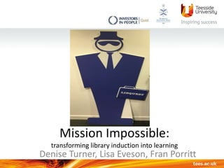 Mission Impossible:
transforming library induction into learning
Denise Turner, Lisa Eveson, Fran Porritt
 