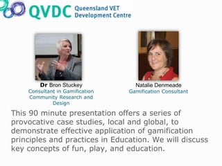 This 90 minute presentation offers a series of
provocative case studies, local and global, to
demonstrate effective application of gamification
principles and practices in Education. We will discuss
key concepts of fun, play, and education.
Dr Bron Stuckey
Consultant in Gamification
Community Research and
Design
Natalie Denmeade
Gamification Consultant
 