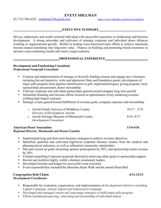 EVETT SHULMAN
(C) 732-740-4222 eshulman12@gmail.com https://www.linkedin.com/in/evett-shulman
_______________________________EXECUTIVE SUMMARY______________________________
Driven, enthusiastic and results oriented individual with successful experience in fundraising and business
development. A strong networker and cultivator of strategic corporate and individual donor alliances
resulting in organizational growth. Skilled in leading cross-functional team efforts to achieve maximum
mission impact translating into long-term value. Fluency in building and promoting brand awareness to
advance cause-marketing results and reach a target audience.
_____________________________PROFESSIONAL EXPERIENCE___________________________
Development and Fundraising Consultant
Professional Nonprofit Consultant
• Creation and implementation of strategy to diversify funding streams and engage new volunteers
including but not limited to: write and administer State and foundation grants; development of
major gifts program from pipeline identification to gift; implemented legacy giving program; local
sponsorships procurement; donor stewardship
• Cultivate corporate and individual partnerships geared toward company long term growth
• Streamline branding and increase efforts focused on optimization of key marketing avenues
yielding high impact exposure
• Strategic events geared toward fulfillment of revenue goals, company exposure and stewardship
o Jewish Family Services of Middlesex County 10/17 – 2/18
Director of Development, interim
o Jewish Heritage Museum of Monmouth County 8/16- 9/17
Development Consultant
American Heart Association 1/14-4/16
Regional Director, Monmouth and Ocean Counties
• Implemented long and short-term business strategies to achieve revenue objectives
• Identified, qualified and cultivated high-level corporate business leaders from the medical and
pharmaceutical industries, as well as influential community stakeholders
• Met and exceed set goals increasing sponsor participation by 50%, and sponsorship return revenue
by 30%
• Created compelling Corporate proposals directed at achieving either grant or sponsorship support
• Recruit and mobilize highly visible volunteer community leaders
• Developed timeline and budget for successful event execution
• Event responsibilities included the Shoreline Heart Walk and the annual Heart Ball
Congregation Beth Chaim 6/11-12/13
Development Coordinator
• Responsible for evaluation, organization, and implementation of development initiatives including
Capital Campaign, Annual Appeal and Endowment Campaign
• Developed and managed current and long-range strategies to build major gifts program
• Efforts included prospecting, cultivating and stewardship of individual donors
 