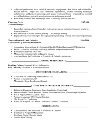 2
? Additional performance areas included community engagement - key liaison and relationship
builder between Temple and local community organizations, created sustaining meaningful
collaborations and business partnerships, and special events coordinator - organized and executed
special fundraising events with attention to revenue and expense control
? Built strong volunteer base and manage teams to optimally perform core tasks
Coldwater Creek 3/07-5/11
Assistant Manager
? Focused on creating culture of legendary customer service and maintained customer loyalty in a
team environment
? Led team effort to exceed revenue goals by 11.5% average monthly
? Improved store power ranking by developing and implementing creative sales/marketing strategies
Nouveau Prosthetics and Orthotics 1984-2006
Vice President of Business Development
? Accountable for growth and development of Durable Medical Equipment (DME) division
? Product evaluation, purchasing, marketing and sales, and patient assessment
? Hired and trained front office staff
? Managed accounts receivable and payable process
? American Board for Certification in Prosthetics & Orthotics, patient care
___________________________ACADEMIC ACHIEVEMENTS_______________________
Brooklyn College - Master of Science in Education
Pace University - Bachelor of Science in Education
_________________________PROFESSIONAL ASSOCIATIONS______________________
? Association for Fundraising Professionals (AFP)
? Women in Development, NJ
? Monmouth - Ocean Development Council
______________________COMMUNITY DEVELOPMENT EXPERIENCE_________________
? Habitat for Humanity: Fundraising Event Coordinator, Project lead
? Marlboro Jewish Center: Board of Trustees, Sisterhood President, Fundraising Chairperson
? USCJ, Regional Office: Authors Tour
? Womens American ORT: Chapter President
? The Seeing Eye: Fundraising
? Center for Nonprofit, NJ: Annual Conference Volunteer Coordinator
__________________________________CERTIFICATIONS______________________________
? American Board for Certification in Prosthetics & Orthotics
? Certificate in Nonprofit Management
? Certificate Digital Blueprint Media
? Sandler Sales Training
 