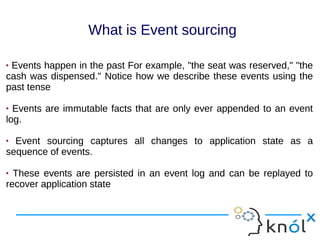  Events happen in the past For example, "the seat was reserved," "the
cash was dispensed." Notice how we describe these events using the
past tense
 Events are immutable facts that are only ever appended to an event
log.
 Event sourcing captures all changes to application state as a
sequence of events.
 These events are persisted in an event log and can be replayed to
recover application state
 Events happen in the past For example, "the seat was reserved," "the
cash was dispensed." Notice how we describe these events using the
past tense
 Events are immutable facts that are only ever appended to an event
log.
 Event sourcing captures all changes to application state as a
sequence of events.
 These events are persisted in an event log and can be replayed to
recover application state
What is Event sourcing
 