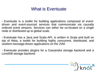  Eventuate is a toolkit for building applications composed of event-
driven and event-sourced services that communicate via causally
ordered event streams. Services can either be co-located on a single
node or distributed up to global scale.
 Eventuate has a Java and Scala API, is written in Scala and built on
top of Akka, a toolkit for building highly concurrent, distributed, and
resilient message-driven applications on the JVM.
 Eventuate provides plugins for a Cassandra storage backend and a
LevelDB storage backend.
 Eventuate is a toolkit for building applications composed of event-
driven and event-sourced services that communicate via causally
ordered event streams. Services can either be co-located on a single
node or distributed up to global scale.
 Eventuate has a Java and Scala API, is written in Scala and built on
top of Akka, a toolkit for building highly concurrent, distributed, and
resilient message-driven applications on the JVM.
 Eventuate provides plugins for a Cassandra storage backend and a
LevelDB storage backend.
What is Eventuate
 
