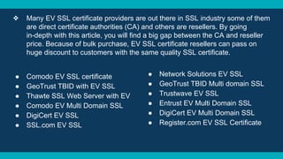 ❖ Many EV SSL certificate providers are out there in SSL industry some of them
are direct certificate authorities (CA) and others are resellers. By going
in-depth with this article, you will find a big gap between the CA and reseller
price. Because of bulk purchase, EV SSL certificate resellers can pass on
huge discount to customers with the same quality SSL certificate.
● Comodo EV SSL certificate
● GeoTrust TBID with EV SSL
● Thawte SSL Web Server with EV
● Comodo EV Multi Domain SSL
● DigiCert EV SSL
● SSL.com EV SSL
● Network Solutions EV SSL
● GeoTrust TBID Multi domain SSL
● Trustwave EV SSL
● Entrust EV Multi Domain SSL
● DigiCert EV Multi Domain SSL
● Register.com EV SSL Certificate
 