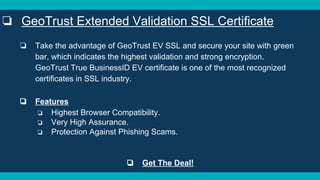 ❏ Take the advantage of GeoTrust EV SSL and secure your site with green
bar, which indicates the highest validation and strong encryption.
GeoTrust True BusinessID EV certificate is one of the most recognized
certificates in SSL industry.
❏ Features
❏ Highest Browser Compatibility.
❏ Very High Assurance.
❏ Protection Against Phishing Scams.
❏ Get The Deal!
❏ GeoTrust Extended Validation SSL Certificate
 