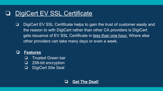 ❏ DigiCert EV SSL Certificate
❏ DigiCert EV SSL Certificate helps to gain the trust of customer easily and
the reason to with DigiCert rather than other CA providers is DigiCert
gets issuance of EV SSL Certificate in less than one hour. Where else
other providers can take many days or even a week.
❏ Features
❏ Trusted Green bar
❏ 256-bit encryption
❏ DigiCert Site Seal
❏ Get The Deal!
 