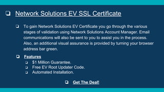 ❏ Network Solutions EV SSL Certificate
❏ To gain Network Solutions EV Certificate you go through the various
stages of validation using Network Solutions Account Manager. Email
communications will also be sent to you to assist you in the process.
Also, an additional visual assurance is provided by turning your browser
address bar green.
❏ Features
❏ $1 Million Guarantee.
❏ Free EV Root Updater Code.
❏ Automated Installation.
❏ Get The Deal!
 