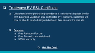 ❏ Trustwave EV SSL Certificate
❏ Customer's online purchasing confidence is Trustwave’s highest priority.
With Extended Validation SSL certificates by Trustwave, customers will
now be able to easily distinguish between fake site and the real site.
❏ Features
❏ Free Reissues For Life
❏ Free Trusted commercial seal
❏ $500K warranty
❏ Get The Deal!
 
