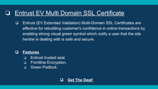 ❏ Entrust EV Multi Domain SSL Certificate
❏ Entrust (EV Extended Validation) Multi-Domain SSL Certificates are
effective for rebuilding customer's confidence in online transactions by
enabling strong visual green symbol which notify a user that the site
he/she is dealing with is safe and secure.
❏ Features
❏ Entrust trusted seal.
❏ Frontline Encryption.
❏ Green Padlock.
❏ Get The Deal!
 