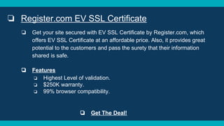 ❏ Register.com EV SSL Certificate
❏ Get your site secured with EV SSL Certificate by Register.com, which
offers EV SSL Certificate at an affordable price. Also, it provides great
potential to the customers and pass the surety that their information
shared is safe.
❏ Features
❏ Highest Level of validation.
❏ $250K warranty.
❏ 99% browser compatibility.
❏ Get The Deal!
 