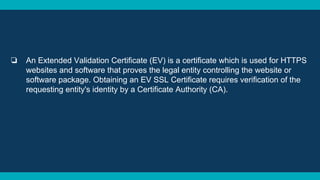 ❏ An Extended Validation Certificate (EV) is a certificate which is used for HTTPS
websites and software that proves the legal entity controlling the website or
software package. Obtaining an EV SSL Certificate requires verification of the
requesting entity's identity by a Certificate Authority (CA).
 