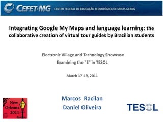 Integrating Google My Maps and language learning: the collaborative creation of virtual tour guides by Brazilian students Electronic Village and Technology Showcase  Examining the "E" in TESOL  March 17-19, 2011  Marcos  Racilan Daniel Oliveira 