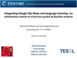 Integrating Google My Maps and language learning: the
collaborative creation of virtual tour guides by Brazilian students


               Electronic Village and Technology Showcase
                      Examining the "E" in TESOL

                           March 17-19, 2011




                           Daniel Oliveira
                            Junia Braga
                           Marcos Racilan
                           Marisa Carneiro
 