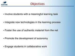 Objectives


 Involve students with a meaningful learning task


 Integrate new technologies in the learning process


 Foster the use of authentic material from the net


 Promote the development of autonomy


 Engage students in collaborative work
 