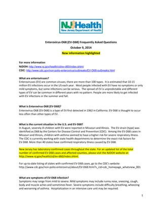Enterovirus-D68 (EV-D68) Frequently Asked Questions 
October 9, 2014 
New information highlighted 
For more information 
NJDOH: http://www.nj.gov/health/cd/ev-d60/index.shtml 
CDC: http://www.cdc.gov/non-polio-enterovirus/outbreaks/EV-D68-outbreaks.html 
What are enteroviruses? 
Enteroviruses (EV) are common viruses; there are more than 100 types. It is estimated that 10-15 million EV infections occur in the US each year. Most people infected with EV have no symptoms or only mild symptoms, but some infections can be serious. The spread of EV is unpredictable and different types of EV can be common in different years with no pattern. People are more likely to get infected with EV infections in the summer and fall. 
What is Enterovirus-D68 (EV-D68)? 
Enterovirus-D68 (EV-D68) is a type of EV first detected in 1962 in California. EV-D68 is thought to occur less often than other types of EV. 
What is the current situation in the U.S. and EV-D68? 
In August, severely ill children with EV were reported in Missouri and Illinois. The EV strain (type) was identified as D68 by the Centers for Disease Control and Prevention (CDC). Among the EV-D68 cases in Missouri and Illinois, children with asthma seemed to have a higher risk for severe respiratory illness. The CDC is currently working with state health departments to determine the exact risk factors for EV-D68. More than 40 states have confirmed respiratory illness caused by EV-D68. 
New Jersey has laboratory-confirmed cases throughout the state. For an updated list of the total number of confirmed EV-D68 cases and affected counties, please visit the NJDOH website at: http://www.nj.gov/health/cd/ev-d60/index.shtml. 
For up-to-date listing of states with confirmed EV-D68 cases, go to the CDC’s website: http://www.cdc.gov/non-polio-enterovirus/about/EV-D68.html?s_cid=cdc_homepage_whatsnew_001 
What are symptoms of EV-D68 infection? 
Symptoms may range from mild to severe. Mild symptoms may include runny nose, sneezing, cough, body and muscle aches and sometimes fever. Severe symptoms include difficulty breathing, wheezing and worsening of asthma. Hospitalization in an intensive care unit may be required. 1 
 