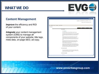 WHAT WE DO Content Management Improve  the efficiency and ROI of your content. Integrate  your content management system (CMS) to manage all components of your website; title tags, meta data, on-page SEO, ad copy. www.enveritasgroup.com 