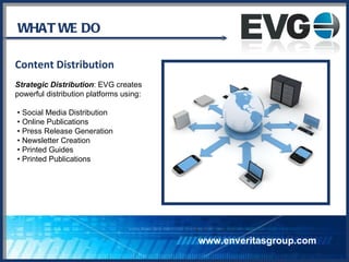 WHAT WE DO Content Distribution Strategic Distribution : EVG creates  powerful distribution platforms using: •  Social Media Distribution •  Online Publications •  Press Release Generation •  Newsletter Creation •  Printed Guides •  Printed Publications www.enveritasgroup.com 