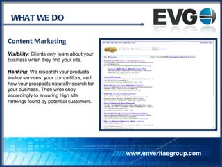 WHAT WE DO Content Marketing Visibility : Clients only learn about your business when they find your site.  Ranking : We research your products  and/or services, your competitors, and  how your prospects naturally search for  your business. Then write copy  accordingly to ensuring high site rankings found by potential customers. www.enveritasgroup.com 