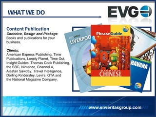 WHAT WE DO Content Publication Conceive, Design and Package :  Books and publications for your business.  Clients: American Express Publishing, Time Publications, Lonely Planet, Time Out,  Insight Guides, Thomas Cook Publishing,  the BBC, Nintendo, Channel 4,  Alastair Sawday, Travel Intelligence,  Dorling Kindersley, Levi’s, GTA and  the National Magazine Company. www.enveritasgroup.com 