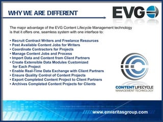 WHY WE ARE DIFFERENT  The major advantage of the EVG Content Lifecycle Management technology  is that it offers one, seamless system with one interface to: •  Recruit Contract Writers and Freelance Resources •  Post Available Content Jobs for Writers •  Coordinate Contractors for Projects •  Manage Content Jobs and Process •  Import Data and Content from Client Partners •  Create Extensible Data Modules Customized  for Each Project •  Enable Real-Time Data Exchange with Client Partners •  Ensure Quality Control of Content Projects •  Export Completed Content Project to Client Partners •  Archives Completed Content Projects for Clients www.enveritasgroup.com 