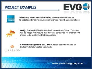 PROJECT EXAMPLES www.enveritasgroup.com Research, Fact Check and Verify  20,000+ member venues  to update and monetize American Express’ Food & Wine database. Verify, Edit and SEO  400 Articles for American Online. The client  was so happy with results that they just contracted for another 100  articles to be written by EVG specialists. Content Management, SEO and Annual Updates  for 665 of Carlson’s hotel websites worldwide. 