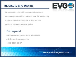 PROSPECTS INTO PROFITS EnVeritas Group is ready to engage, educate and empower your customers. We welcome the opportunity to prepare a custom proposal to help you turn  potential prospects into real profits. www.enveritasgroup.com Eric Ingrand Business Development Director – EMEA [email_address] +33 6 83 85 99 87 