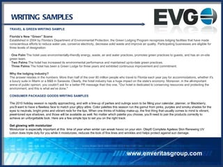 WRITING SAMPLES TRAVEL & GREEN WRITING SAMPLE Florida’s New “Green” Scene Established in 2004 by Florida’s Department of Environmental Protection, the Green Lodging Program recognizes lodging facilities that have made conscientious efforts to reduce water use, conserve electricity, decrease solid waste and improve air quality. Participating businesses are eligible for three levels of designation: ·  One Palm  The hotel uses environmentally-friendly energy, waste, air and water practices, promotes green practices to guests, and has an on-site green team. ·  Two Palms  The hotel has increased its environmental performance and maintained up-to-date green practices. ·  Three Palms  The hotel has been a Green Lodge for three years and exhibited continuous improvement and commitment. Why the lodging industry? The answer resides in the numbers: More than half of the over 80 million people who travel to Florida each year pay for accommodations, whether it's a luxury suite in Miami or a B&B in Sarasota. Clearly, the hotel industry has a huge impact on the state's economy. Moreover, in the all-important arena of public opinion, you couldn't ask for a better PR message than this one, "Our hotel is dedicated to conserving resources and protecting the environment, and this is what we've done." CONSUMER PACKAGED GOODS WRITING SAMPLES The 2010 holiday season is rapidly approaching, and with a line-up of parties and outings soon to be filling your calendar, planner, or Blackberry, you’ll want to have a flawless face to match your glitzy attire. Color palettes this season run the gamut from pinks, purples and smoky shades for the eyes to neutrals, bright pinks and vibrant reds for the lips. When one thinks of holiday make-up, the first thing that usually comes to mind is vibrant, jewel-toned eye shadows, and those will be available as well. No matter which palette you choose, you’ll need to pair the products correctly to achieve an unforgettable look. Here are a few simple tips to set you on the right track: Get glowing with moisturizer Moisturizer is especially important at this  time of year when winter can wreak havoc on your skin. Olay® Complete Ageless Skin Renewing UV Lotion does triple duty for you while it moisturizes, reduces the look of fine lines and wrinkles and helps protect against sun damage. www.enveritasgroup.com 