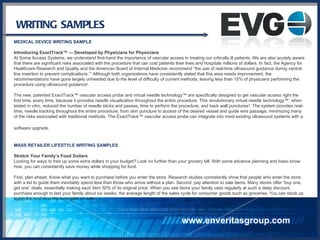 WRITING SAMPLES MEDICAL DEVICE WRITING SAMPLE Introducing ExactTrack™ — Developed by Physicians for Physicians At Soma Access Systems, we understand first-hand the importance of vascular access in treating our critically ill patients. We are also acutely aware that there are significant risks associated with the procedure that can cost patients their lives and hospitals millions of dollars. In fact, the Agency for Healthcare Research and Quality and the American Board of Internal Medicine recommend “the use of real-time ultrasound guidance during central line insertion to prevent complications. 1 ” Although both organizations have consistently stated that this area needs improvement, the recommendations have gone largely unheeded due to the level of difficulty of current methods, leaving less than 15% of physicians performing the procedure using ultrasound guidance 2 . The new, patented ExactTrack™ vascular access probe and virtual needle technology™ are specifically designed to get vascular access right the first time, every time, because it provides needle visualization throughout the entire procedure. This revolutionary virtual needle technology™, when tested  in vitro , reduced the number of needle sticks and passes, time to perform the procedure, and back wall punctures 3 . The system provides real-time, needle tracking throughout the entire procedure, from skin puncture to access of the desired vessel and guide wire passage, minimizing many of the risks associated with traditional methods. The ExactTrack™ vascular access probe can integrate into most existing ultrasound systems with a software upgrade.   MASS RETAILER LIFESTYLE WRITING SAMPLES Stretch Your Family’s Food Dollars Looking for ways to free up some extra dollars in your budget? Look no further than your grocery bill. With some advance planning and basic know how, you can consistently save money while shopping for food.  First, plan ahead. Know what you want to purchase before you enter the store. Research studies consistently show that people who enter the store with a list to guide them inevitably spend less than those who arrive without a plan. Second, pay attention to sale items. Many stores offer “buy one, get one” deals, essentially making each item 50% of its original price. When you see items your family uses regularly at such a deep discount, purchase enough to last your family about six weeks, the average length of the sales cycle for consumer goods such as groceries. You can stock up again the next time the item goes on sale. www.enveritasgroup.com 