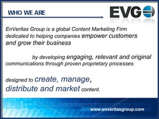 WHO WE ARE www.enveritasgroup.com EnVeritas Group is a global Content Marketing Firm  dedicated to helping companies  empower customers  and grow their business by developing  engaging, relevant and original   communications through proven proprietary processes  designed to  create, manage ,   distribute and market  content. 